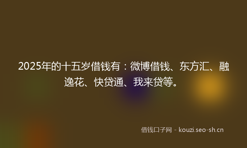 2025年的十五岁借钱有：微博借钱、东方汇、融逸花、快贷通、我来贷等。