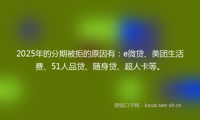 2025年的分期被拒的原因有：e微贷、美团生活费、51人品贷、随身贷、超人卡等。