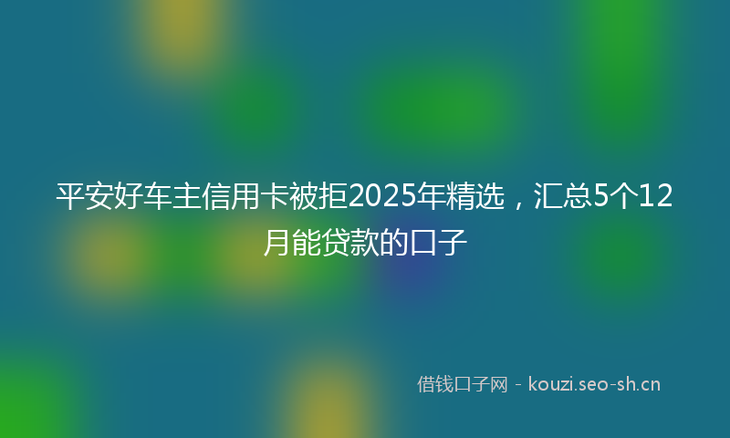 平安好车主信用卡被拒2025年精选，汇总5个12月能贷款的口子