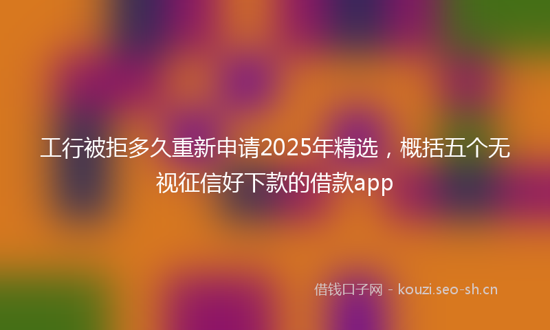 工行被拒多久重新申请2025年精选，概括五个无视征信好下款的借款app