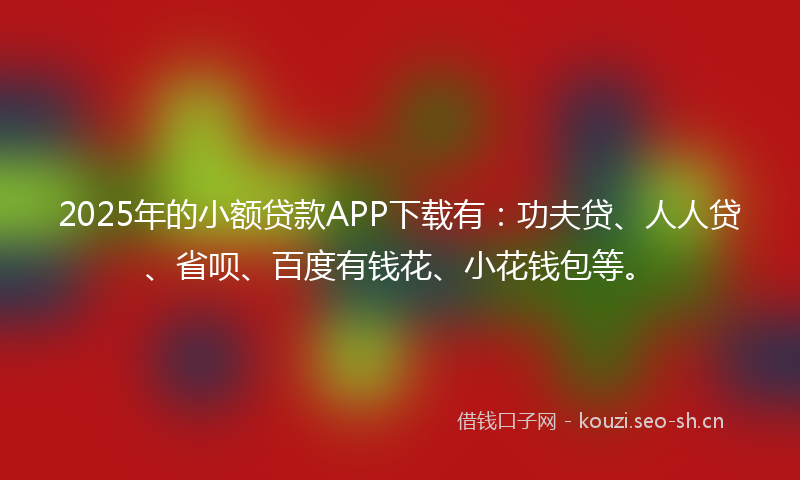 2025年的小额贷款APP下载有：功夫贷、人人贷、省呗、百度有钱花、小花钱包等。