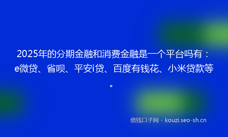2025年的分期金融和消费金融是一个平台吗有：e微贷、省呗、平安i贷、百度有钱花、小米贷款等。
