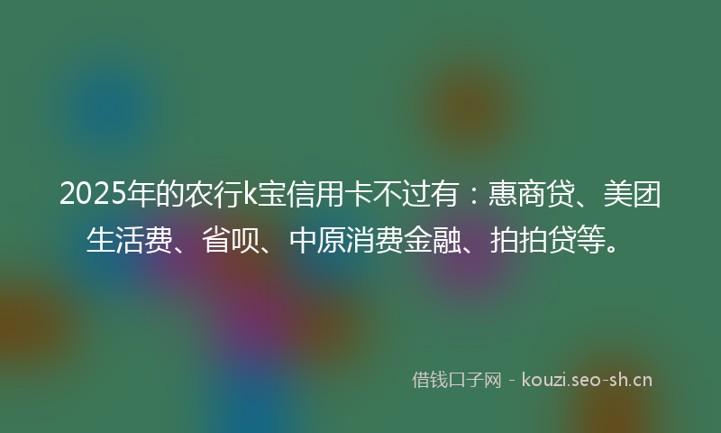 2025年的农行k宝信用卡不过有：惠商贷、美团生活费、省呗、中原消费金融、拍拍贷等。