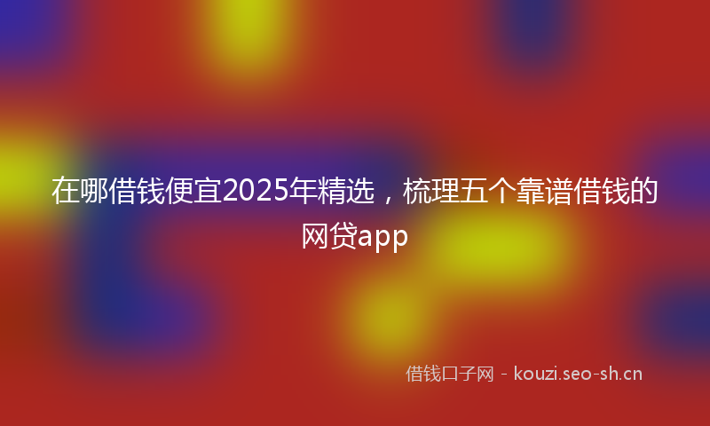 在哪借钱便宜2025年精选，梳理五个靠谱借钱的网贷app