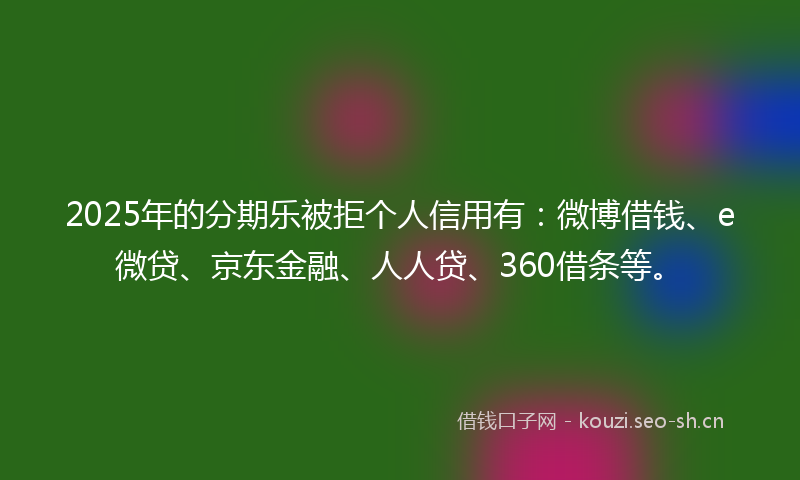 2025年的分期乐被拒个人信用有：微博借钱、e微贷、京东金融、人人贷、360借条等。