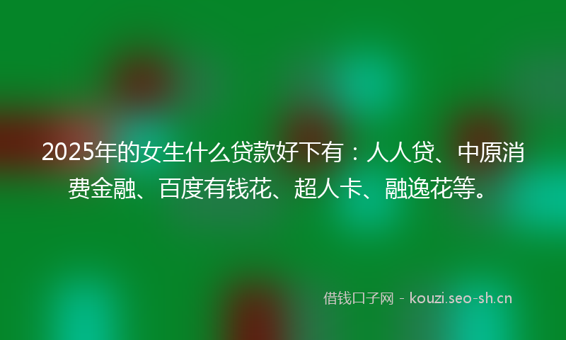 2025年的女生什么贷款好下有：人人贷、中原消费金融、百度有钱花、超人卡、融逸花等。