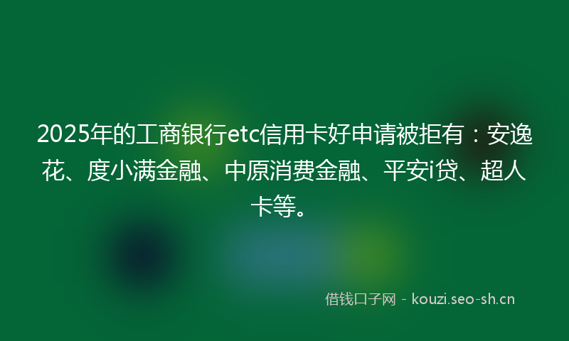 2025年的工商银行etc信用卡好申请被拒有：安逸花、度小满金融、中原消费金融、平安i贷、超人卡等。