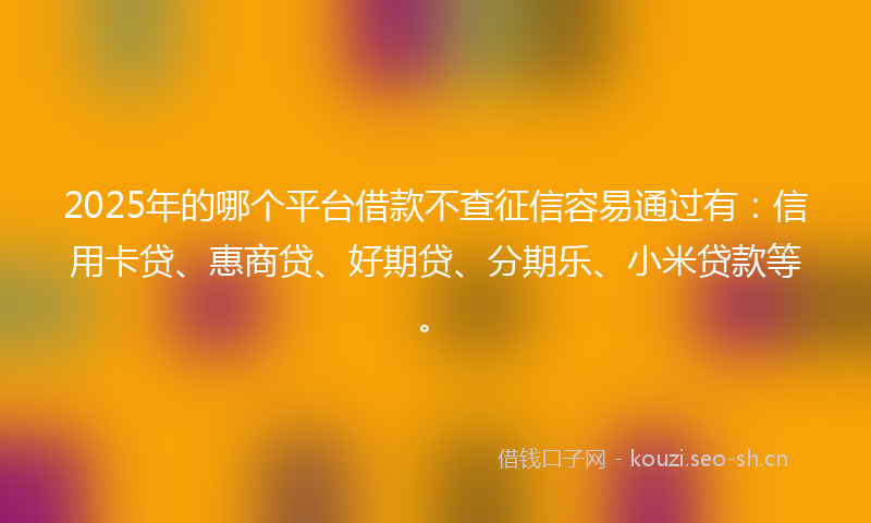2025年的哪个平台借款不查征信容易通过有：信用卡贷、惠商贷、好期贷、分期乐、小米贷款等。