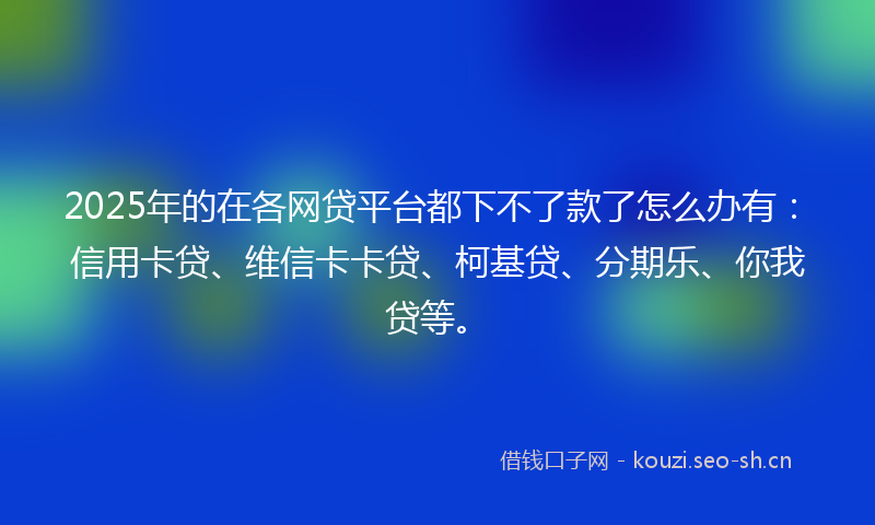 2025年的在各网贷平台都下不了款了怎么办有：信用卡贷、维信卡卡贷、柯基贷、分期乐、你我贷等。
