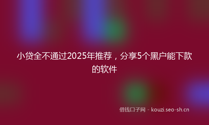小贷全不通过2025年推荐，分享5个黑户能下款的软件