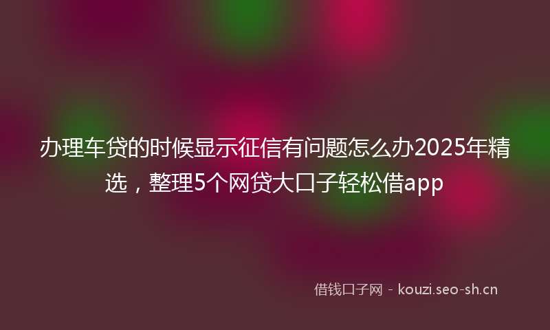 办理车贷的时候显示征信有问题怎么办2025年精选，整理5个网贷大口子轻松借app