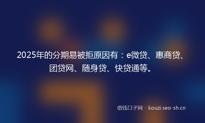 2025年的分期易被拒原因有：e微贷、惠商贷、团贷网、随身贷、快贷通等。
