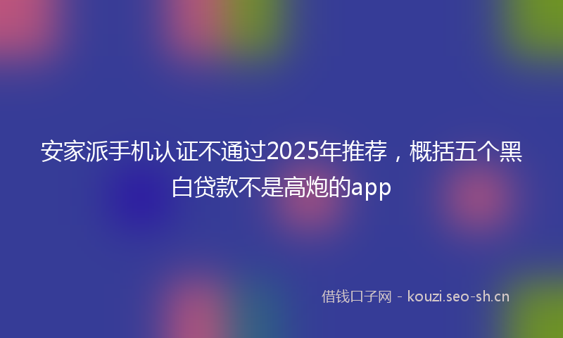 安家派手机认证不通过2025年推荐,概括五个黑白贷款不是高炮的app