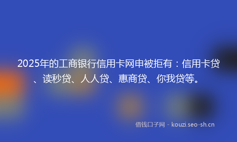 2025年的工商银行信用卡网申被拒有：信用卡贷、读秒贷、人人贷、惠商贷、你我贷等。