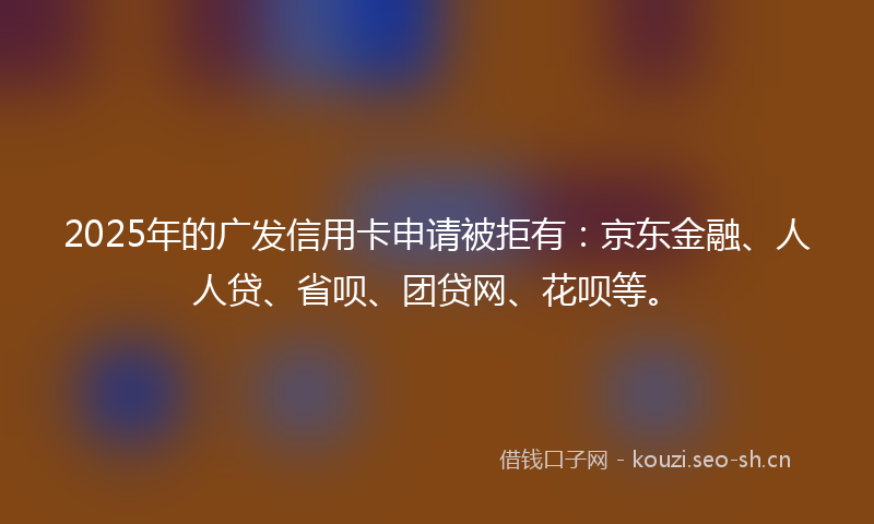 2025年的广发信用卡申请被拒有：京东金融、人人贷、省呗、团贷网、花呗等。