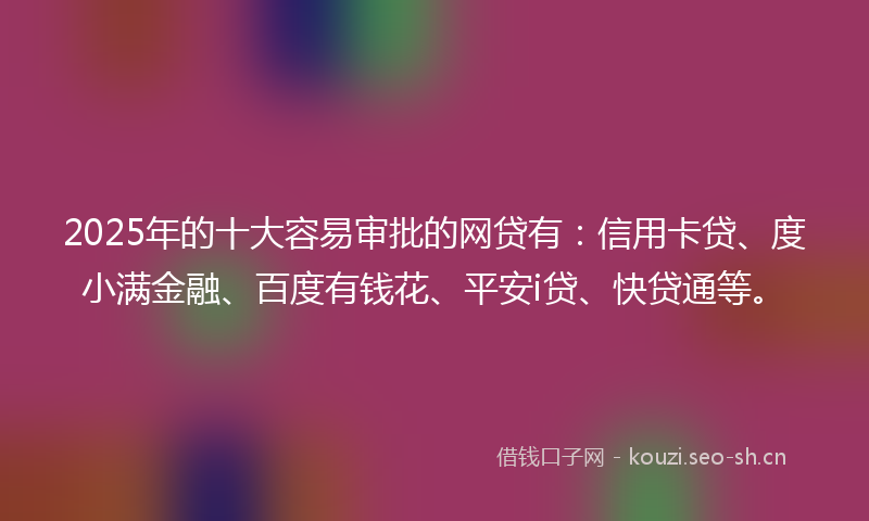 2025年的十大容易审批的网贷有：信用卡贷、度小满金融、百度有钱花、平安i贷、快贷通等。
