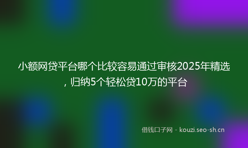 小额网贷平台哪个比较容易通过审核2025年精选，归纳5个轻松贷10万的平台