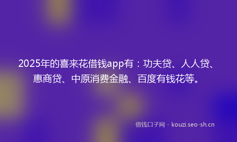 2025年的喜来花借钱app有：功夫贷、人人贷、惠商贷、中原消费金融、百度有钱花等。