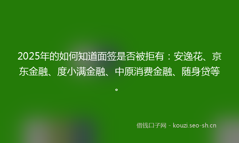 2025年的如何知道面签是否被拒有：安逸花、京东金融、度小满金融、中原消费金融、随身贷等。