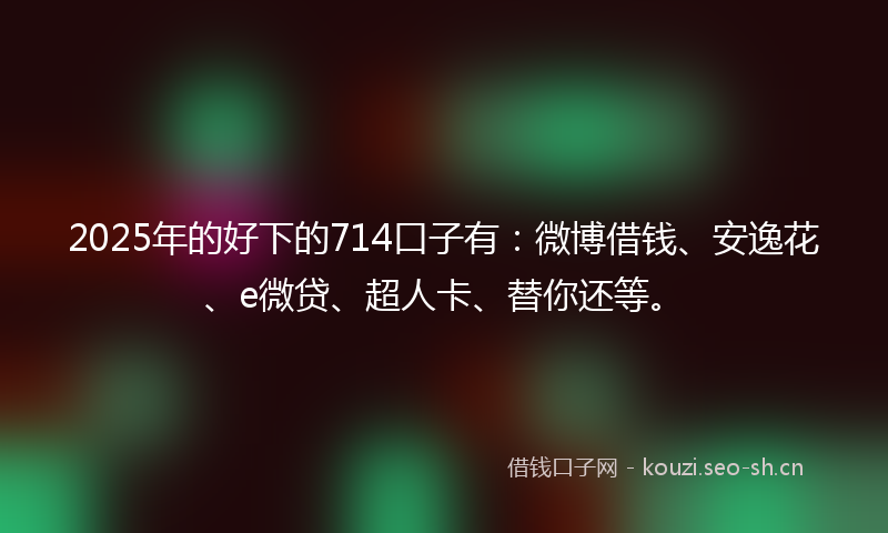 2025年的好下的714口子有：微博借钱、安逸花、e微贷、超人卡、替你还等。