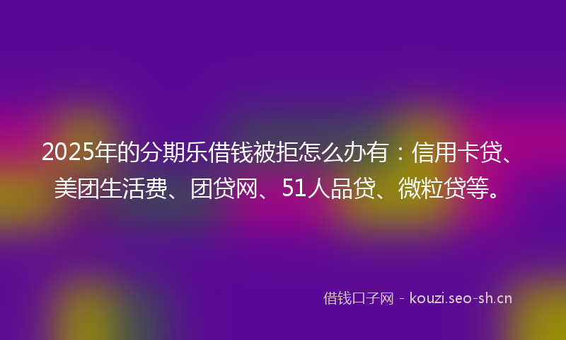 2025年的分期乐借钱被拒怎么办有：信用卡贷、美团生活费、团贷网、51人品贷、微粒贷等。