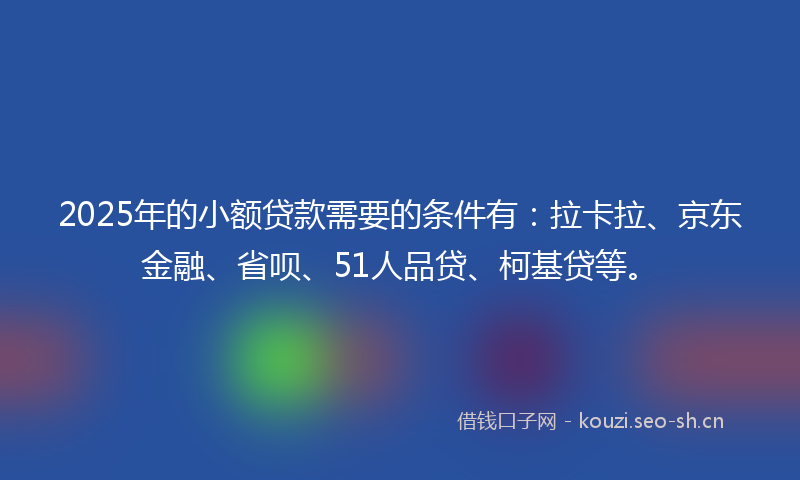 2025年的小额贷款需要的条件有：拉卡拉、京东金融、省呗、51人品贷、柯基贷等。