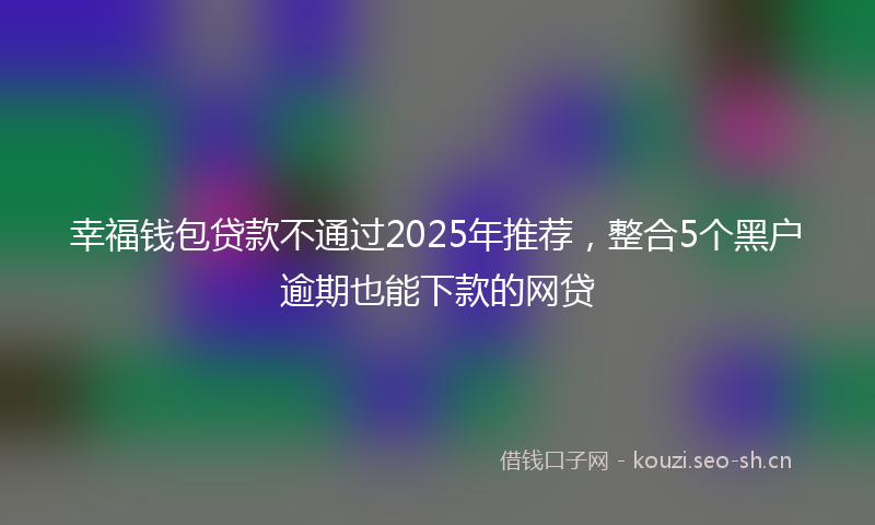 幸福钱包贷款不通过2025年推荐，整合5个黑户逾期也能下款的网贷