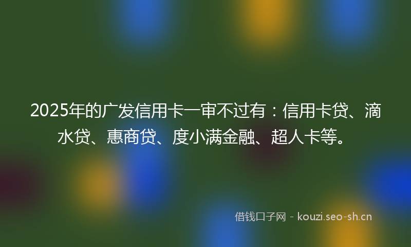 2025年的广发信用卡一审不过有：信用卡贷、滴水贷、惠商贷、度小满金融、超人卡等。