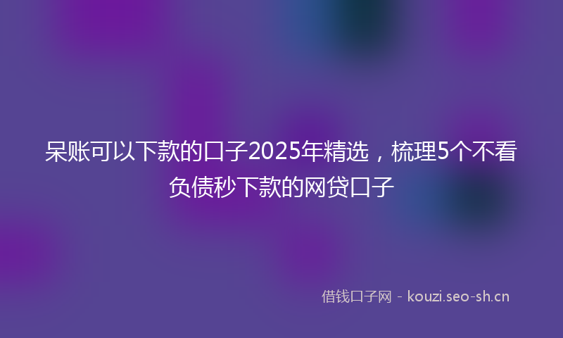 呆账可以下款的口子2025年精选，梳理5个不看负债秒下款的网贷口子