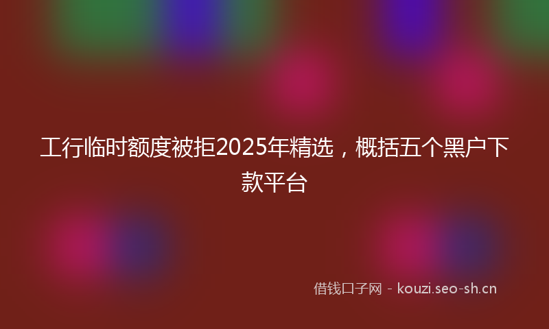 工行临时额度被拒2025年精选，概括五个黑户下款平台
