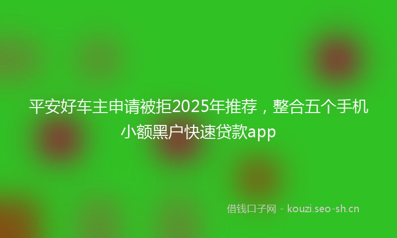 平安好车主申请被拒2025年推荐，整合五个手机小额黑户快速贷款app