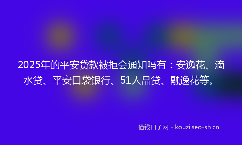 2025年的平安贷款被拒会通知吗有：安逸花、滴水贷、平安口袋银行、51人品贷、融逸花等。