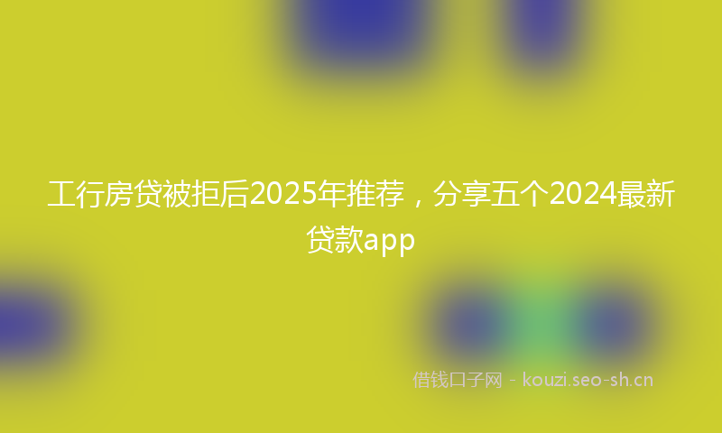 工行房贷被拒后2025年推荐，分享五个2024最新贷款app