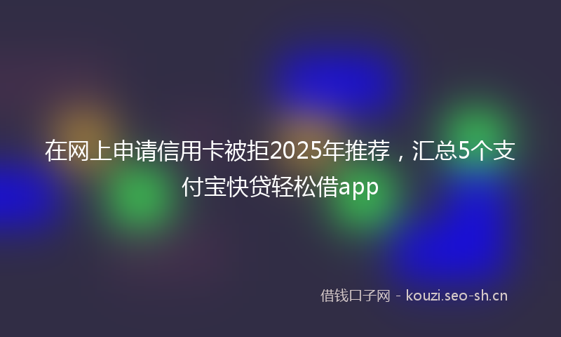 在网上申请信用卡被拒2025年推荐，汇总5个支付宝快贷轻松借app