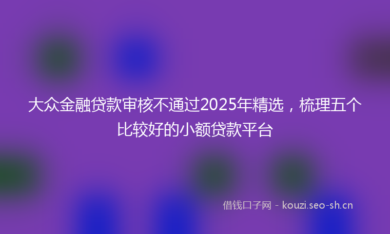 大众金融贷款审核不通过2025年精选，梳理五个比较好的小额贷款平台