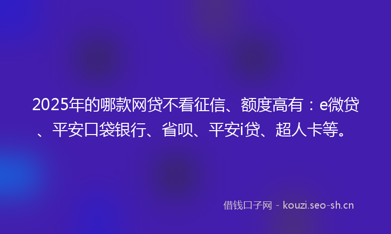 2025年的哪款网贷不看征信、额度高有：e微贷、平安口袋银行、省呗、平安i贷、超人卡等。