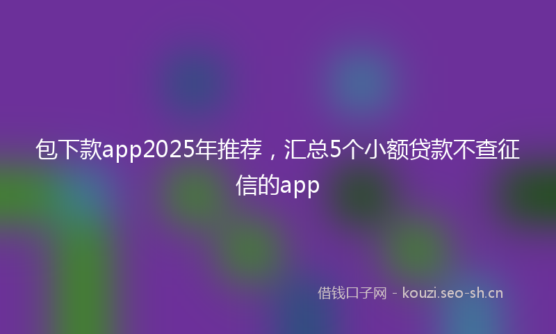 包下款app2025年推荐，汇总5个小额贷款不查征信的app