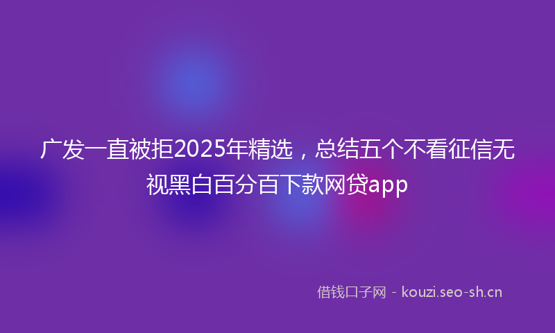 广发一直被拒2025年精选，总结五个不看征信无视黑白百分百下款网贷app