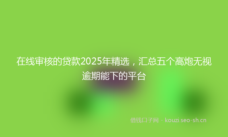 在线审核的贷款2025年精选，汇总五个高炮无视逾期能下的平台