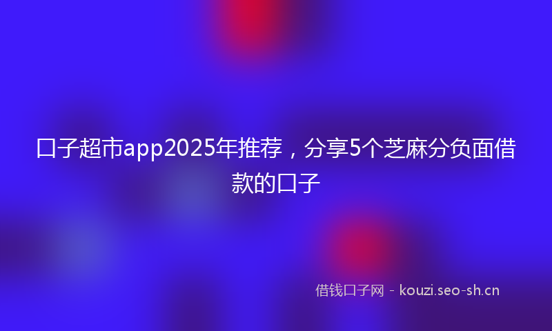 口子超市app2025年推荐，分享5个芝麻分负面借款的口子