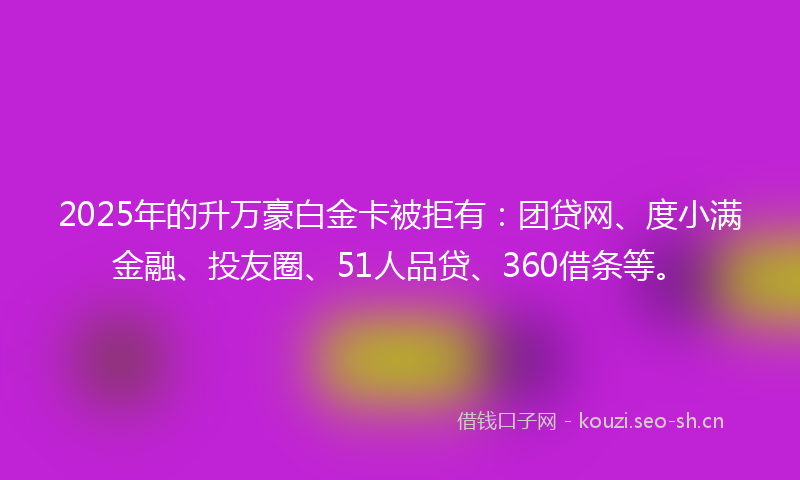 2025年的升万豪白金卡被拒有：团贷网、度小满金融、投友圈、51人品贷、360借条等。