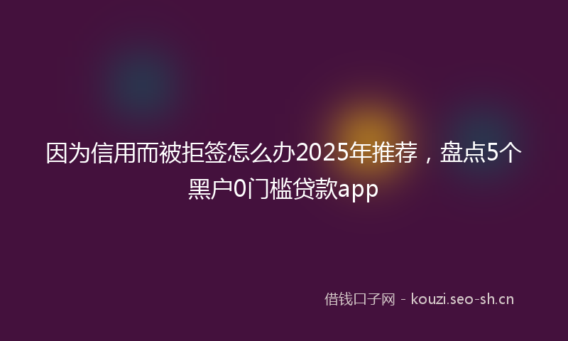 因为信用而被拒签怎么办2025年推荐，盘点5个黑户0门槛贷款app