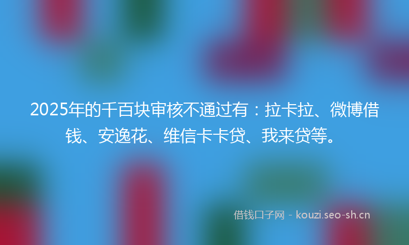 2025年的千百块审核不通过有：拉卡拉、微博借钱、安逸花、维信卡卡贷、我来贷等。