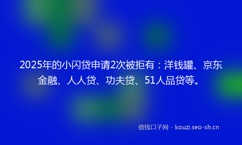 2025年的小闪贷申请2次被拒有：洋钱罐、京东金融、人人贷、功夫贷、51人品贷等。