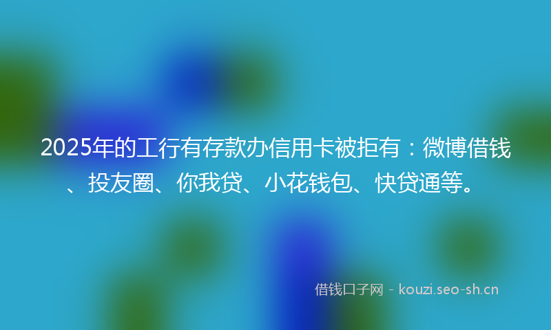 2025年的工行有存款办信用卡被拒有：微博借钱、投友圈、你我贷、小花钱包、快贷通等。
