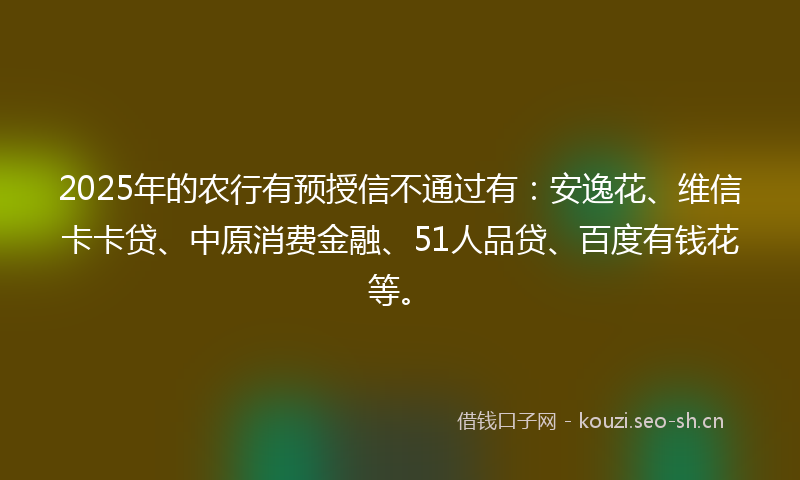 2025年的农行有预授信不通过有：安逸花、维信卡卡贷、中原消费金融、51人品贷、百度有钱花等。