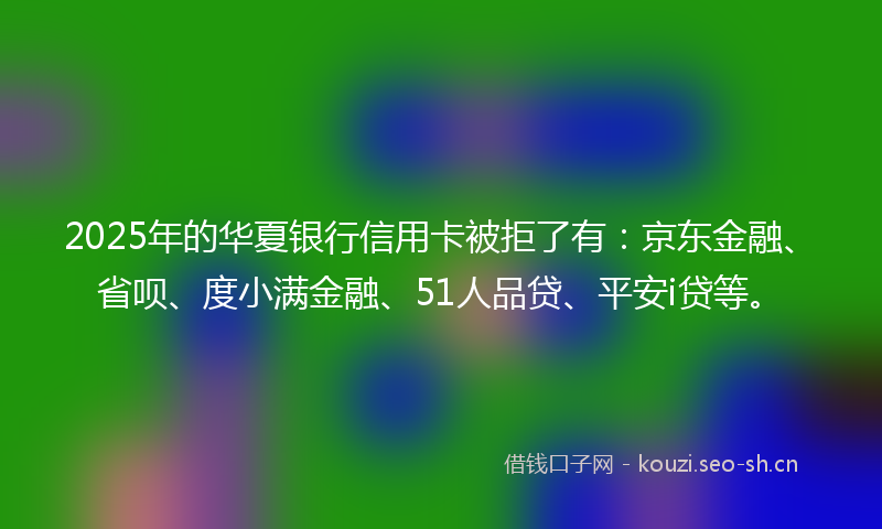 2025年的华夏银行信用卡被拒了有：京东金融、省呗、度小满金融、51人品贷、平安i贷等。