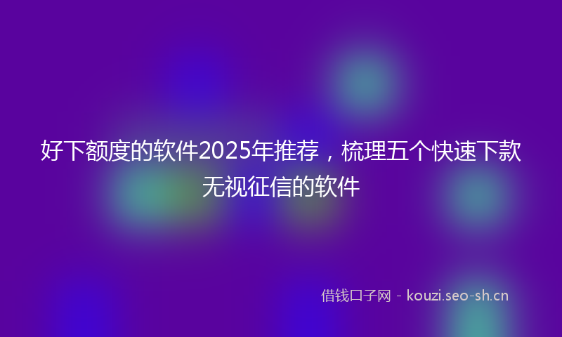 好下额度的软件2025年推荐，梳理五个快速下款无视征信的软件