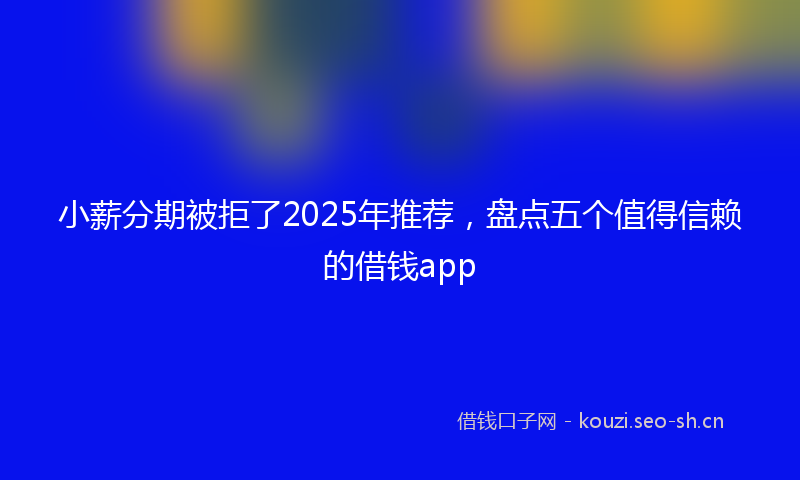 小薪分期被拒了2025年推荐，盘点五个值得信赖的借钱app