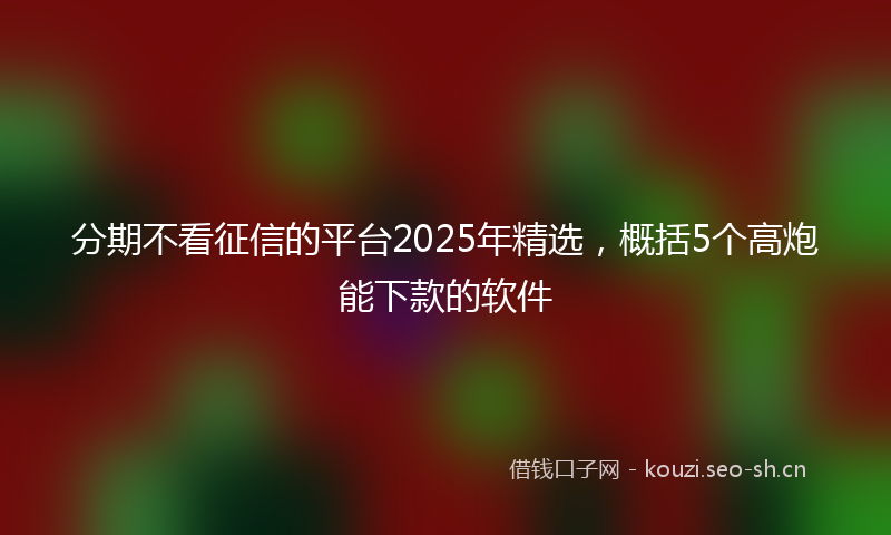 分期不看征信的平台2025年精选，概括5个高炮能下款的软件